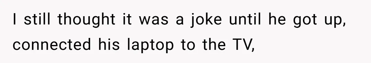 I still thought it was a joke until he got up, connected his laptop to the TV,