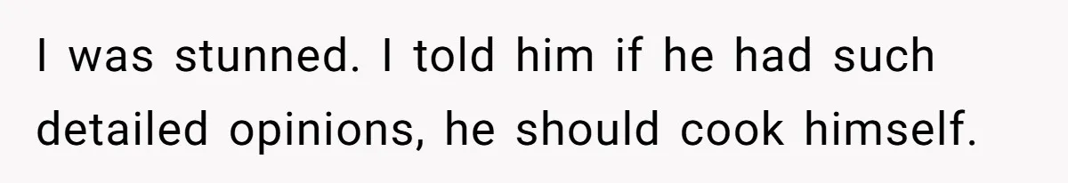 I was stunned. I told him if he had such detailed opinions, he should cook himself.