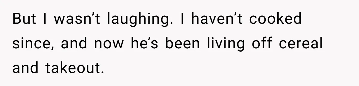 But I wasn’t laughing. I haven’t cooked since, and now he’s been living off cereal and takeout.
