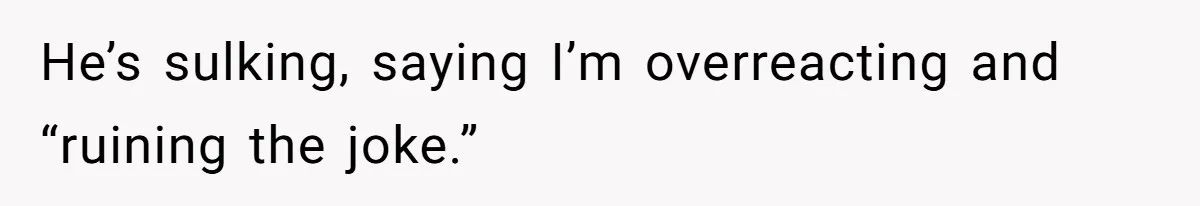 He’s sulking, saying I’m overreacting and “ruining the joke.”