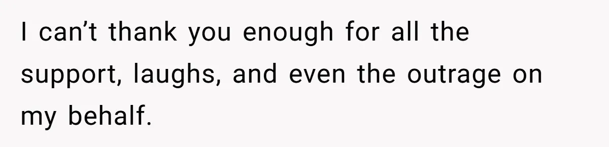 I can’t thank you enough for all the support, laughs, and even the outrage on my behalf.