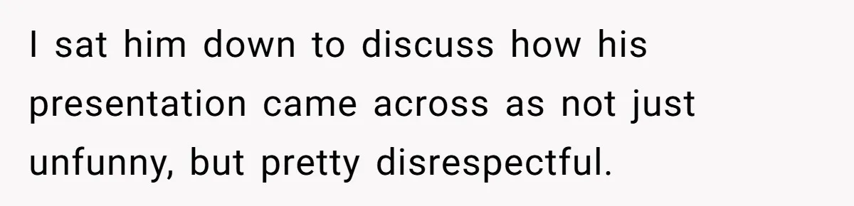 I sat him down to discuss how his presentation came across as not just unfunny, but pretty disrespectful.