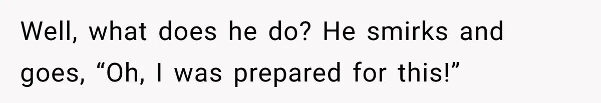 Well, what does he do? He smirks and goes, “Oh, I was prepared for this!”