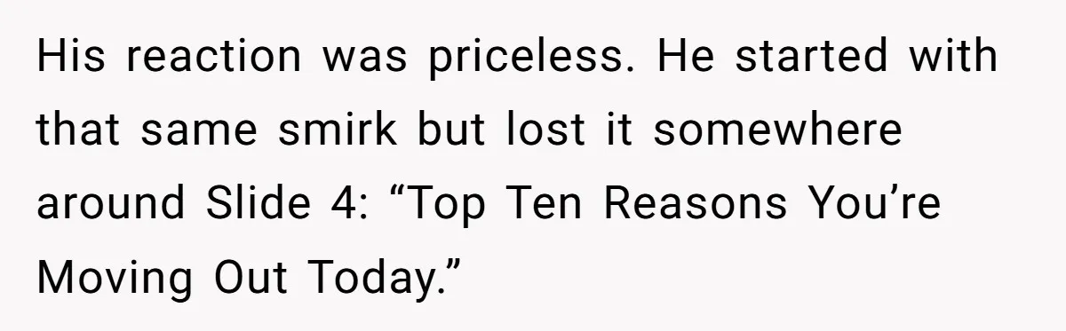 His reaction was priceless. He started with that same smirk but lost it somewhere around Slide 4: “Top Ten Reasons You’re Moving Out Today.”