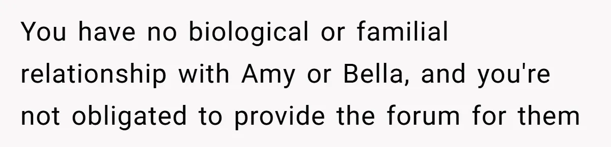 You have no biological or familial relationship with Amy or Bella, and you're not obligated to provide the forum for them