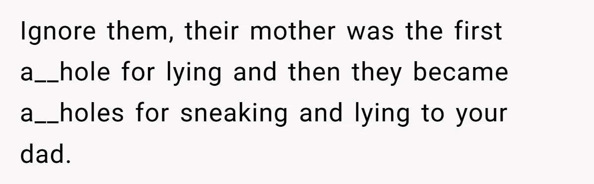 Ignore them, their mother was the first a__hole for lying and then they became a__holes for sneaking and lying to your dad.