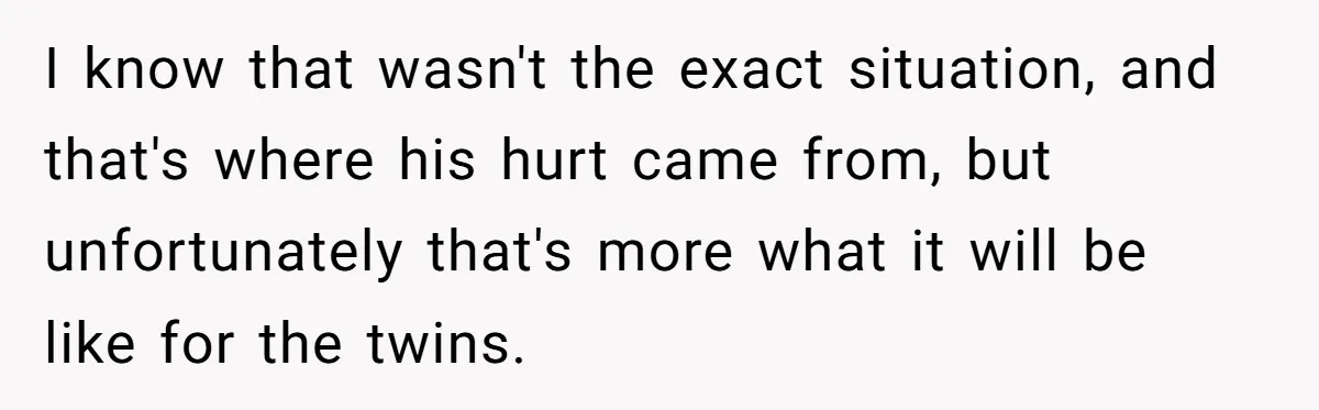 I know that wasn't the exact situation, and that's where his hurt came from, but unfortunately that's more what it will be like for the twins.