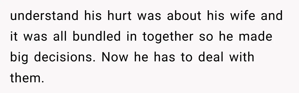 understand his hurt was about his wife and it was all bundled in together so he made big decisions. Now he has to deal with them.