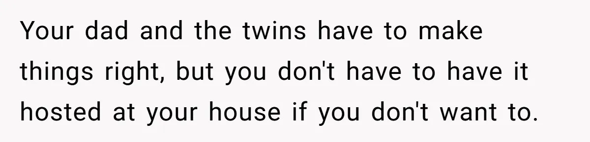 Your dad and the twins have to make things right, but you don't have to have it hosted at your house if you don't want to.