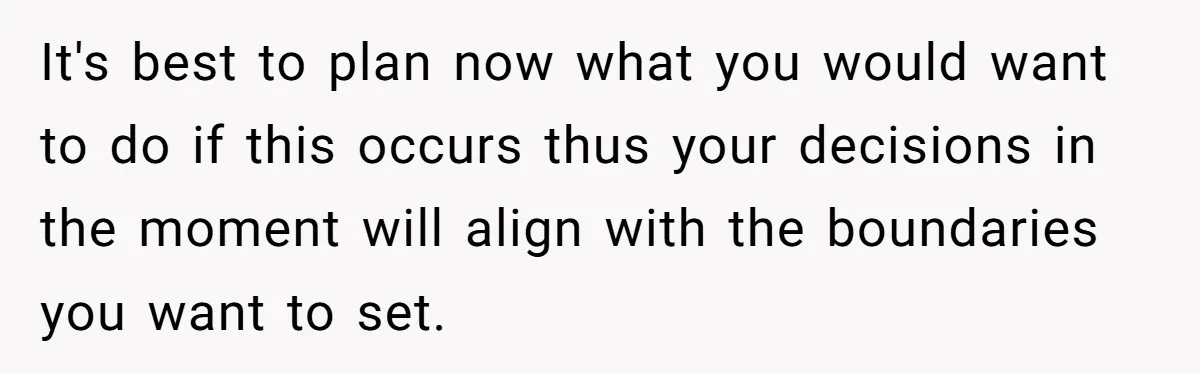 It's best to plan now what you would want to do if this occurs thus your decisions in the moment will align with the boundaries you want to set.