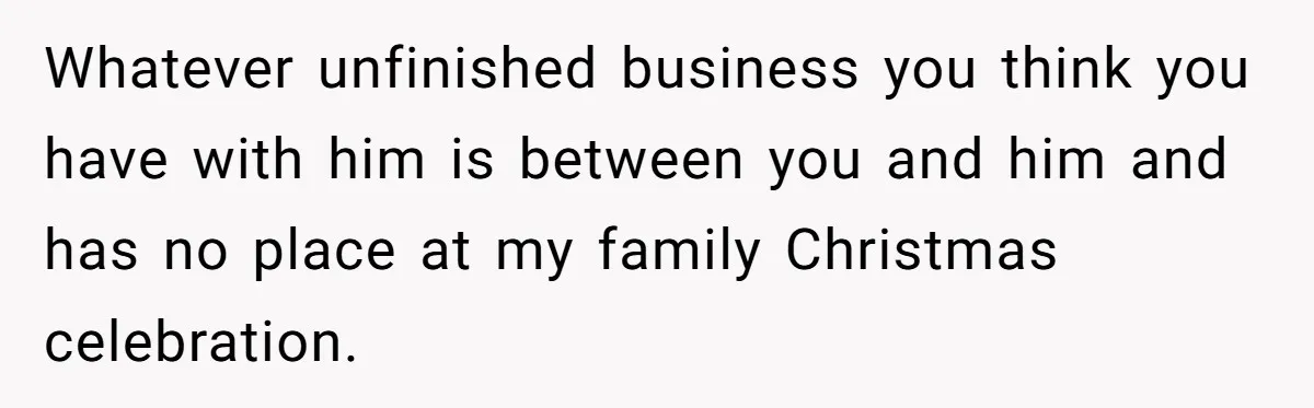Whatever unfinished business you think you have with him is between you and him and has no place at my family Christmas celebration.