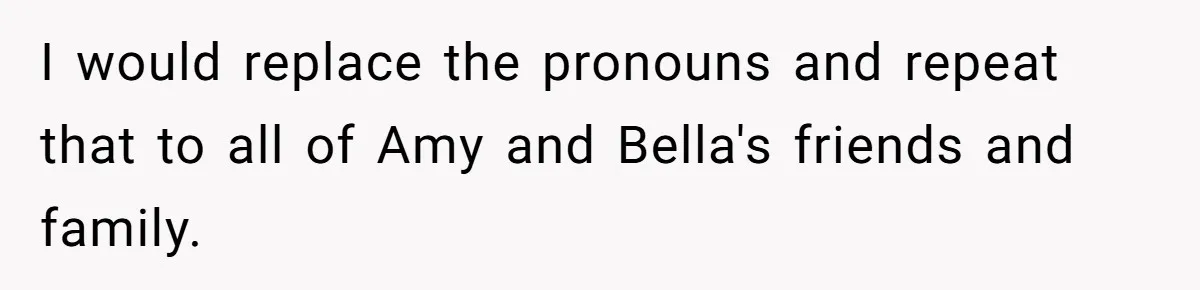 I would replace the pronouns and repeat that to all of Amy and Bella's friends and family.
