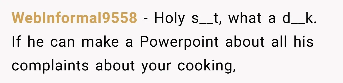 WebInformal9558 − Holy s__t, what a d__k. If he can make a Powerpoint about all his complaints about your cooking,
