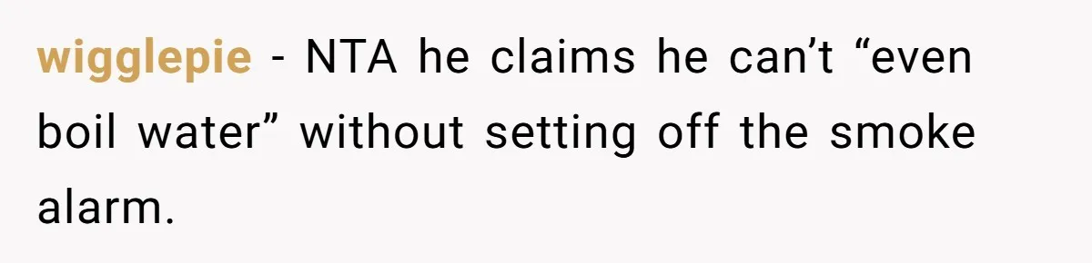 wigglepie − NTA he claims he can’t “even boil water” without setting off the smoke alarm.