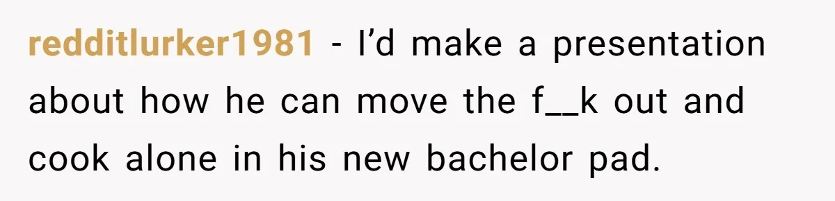 redditlurker1981 − I’d make a presentation about how he can move the f__k out and cook alone in his new bachelor pad.