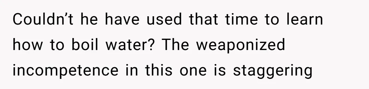 Couldn’t he have used that time to learn how to boil water? The weaponized incompetence in this one is staggering