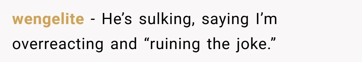 wengelite − He’s sulking, saying I’m overreacting and “ruining the joke.”