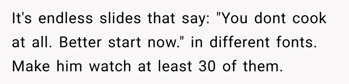 It's endless slides that say: "You dont cook at all. Better start now." in different fonts. Make him watch at least 30 of them.