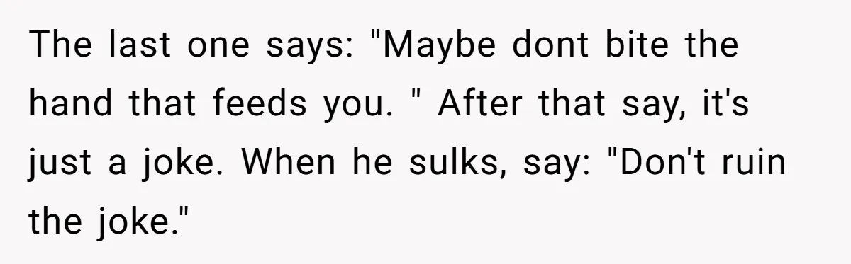 The last one says: "Maybe dont bite the hand that feeds you. " After that say, it's just a joke. When he sulks, say: "Don't ruin the joke."