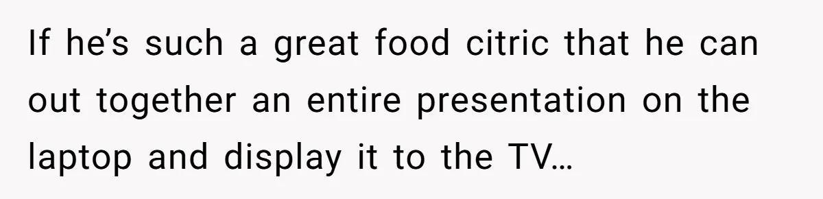 If he’s such a great food citric that he can out together an entire presentation on the laptop and display it to the TV…