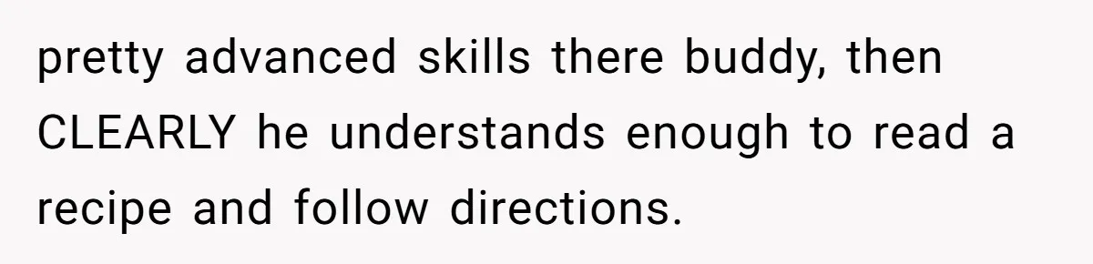 pretty advanced skills there buddy, then CLEARLY he understands enough to read a recipe and follow directions.