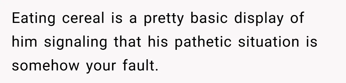 Eating cereal is a pretty basic display of him signaling that his pathetic situation is somehow your fault.