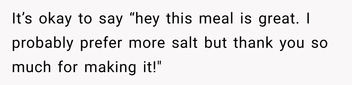 It’s okay to say “hey this meal is great. I probably prefer more salt but thank you so much for making it!"
