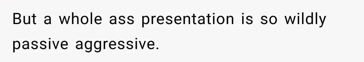 But a whole ass presentation is so wildly passive aggressive.