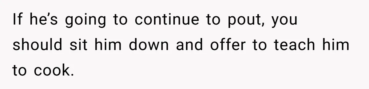 If he’s going to continue to pout, you should sit him down and offer to teach him to cook.