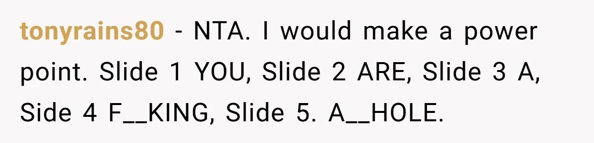tonyrains80 − NTA. I would make a power point. Slide 1 YOU, Slide 2 ARE, Slide 3 A, Side 4 F__KING, Slide 5. A__HOLE.