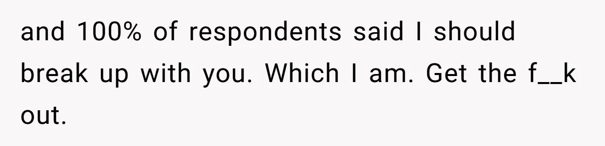 and 100% of respondents said I should break up with you. Which I am. Get the f__k out.