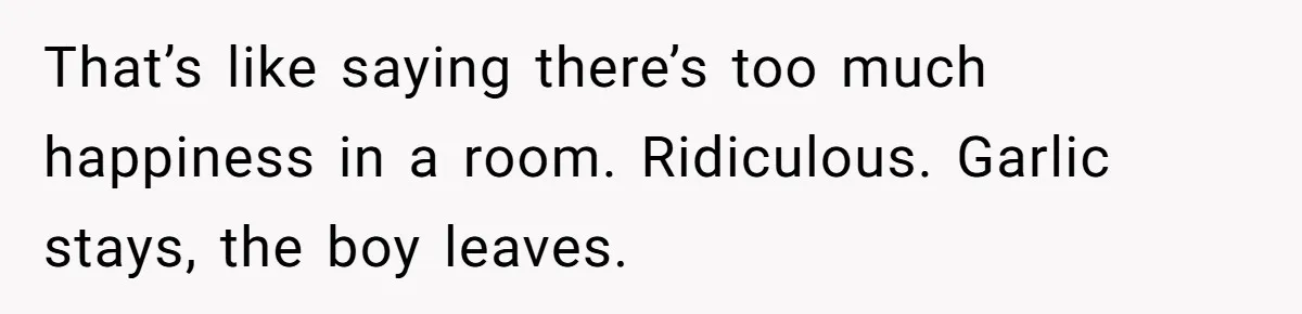 That’s like saying there’s too much happiness in a room. Ridiculous. Garlic stays, the boy leaves.