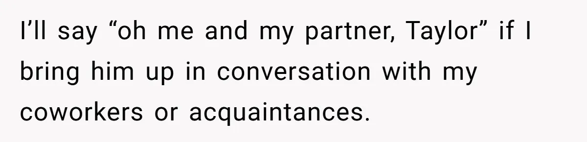 I’ll say “oh me and my partner, Taylor” if I bring him up in conversation with my coworkers or acquaintances.