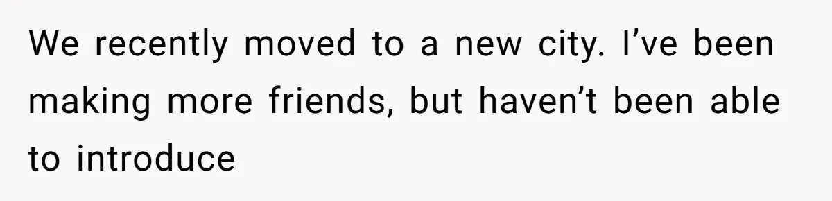 We recently moved to a new city. I’ve been making more friends, but haven’t been able to introduce