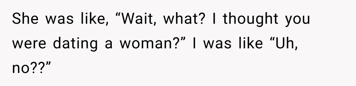 She was like, “Wait, what? I thought you were dating a woman?” I was like “Uh, no??”