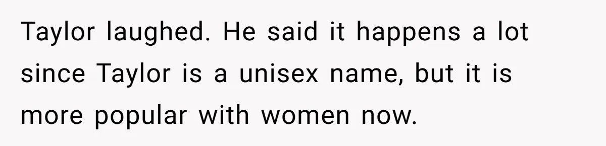 Taylor laughed. He said it happens a lot since Taylor is a unisex name, but it is more popular with women now.