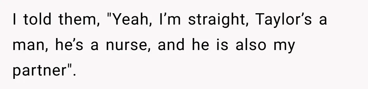 I told them, "Yeah, I’m straight, Taylor’s a man, he’s a nurse, and he is also my partner".