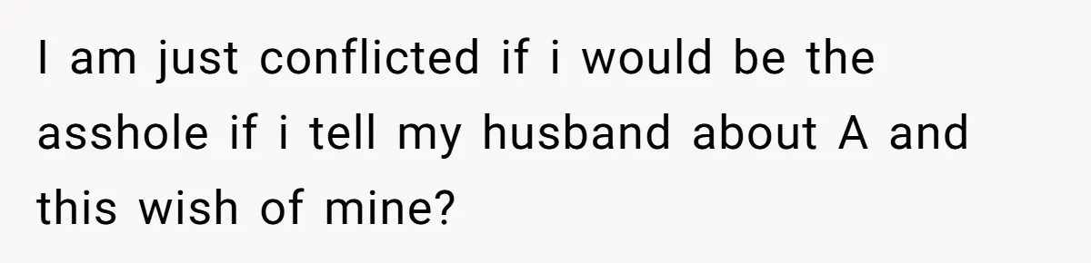 Dying Woman Wanted Closure With Her First Love, Her Husband’s Final Words Broke Everyone I am just conflicted if i would be the asshole if i tell my husband about A and this wish of mine?