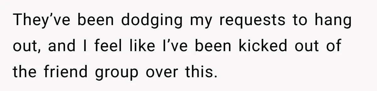 They’ve been dodging my requests to hang out, and I feel like I’ve been kicked out of the friend group over this.