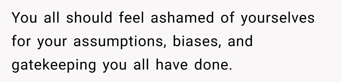 You all should feel ashamed of yourselves for your assumptions, biases, and gatekeeping you all have done.