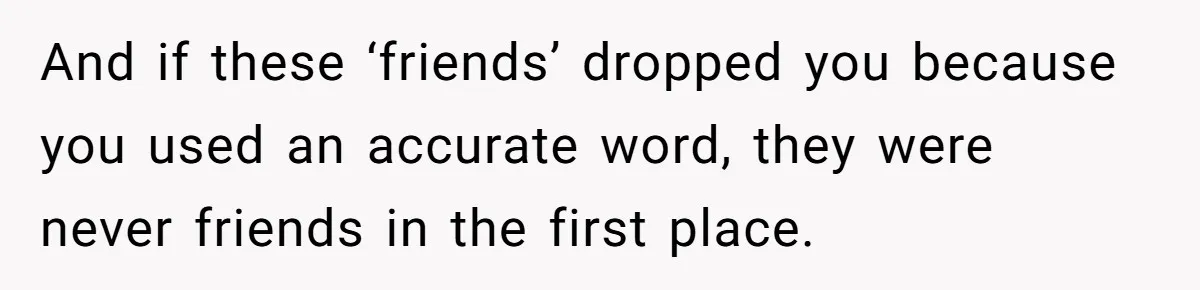 And if these ‘friends’ dropped you because you used an accurate word, they were never friends in the first place.