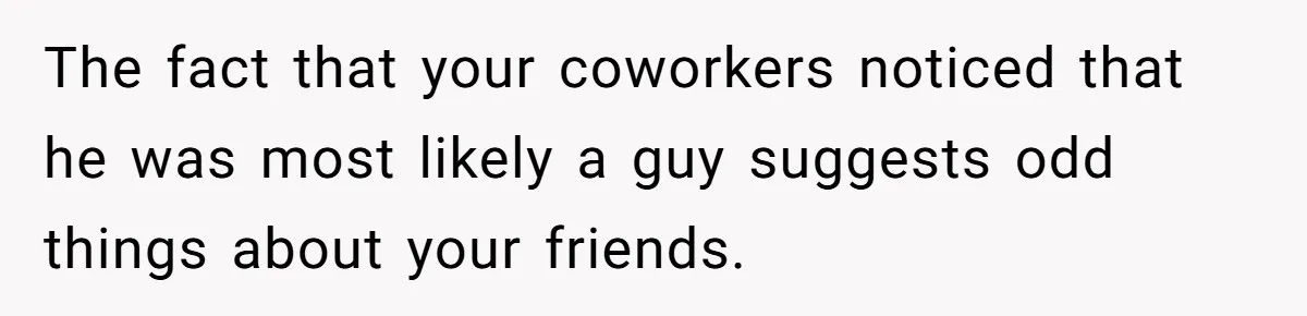 The fact that your coworkers noticed that he was most likely a guy suggests odd things about your friends.