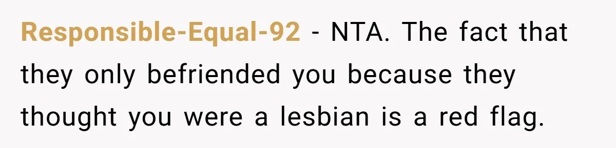Responsible-Equal-92 − NTA. The fact that they only befriended you because they thought you were a lesbian is a red flag.