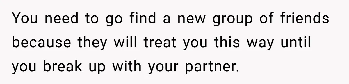 You need to go find a new group of friends because they will treat you this way until you break up with your partner.