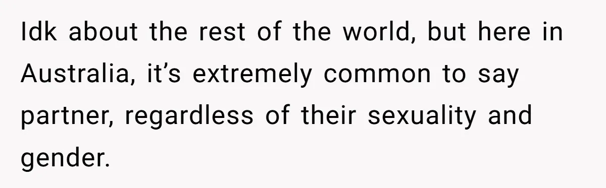 Idk about the rest of the world, but here in Australia, it’s extremely common to say partner, regardless of their sexuality and gender.