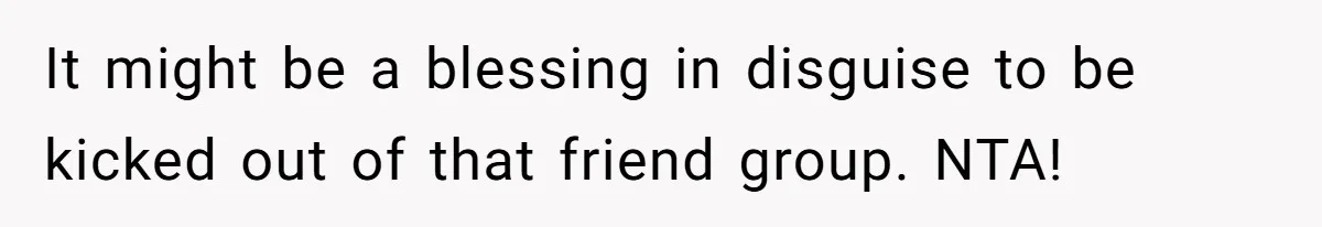 It might be a blessing in disguise to be kicked out of that friend group. NTA!