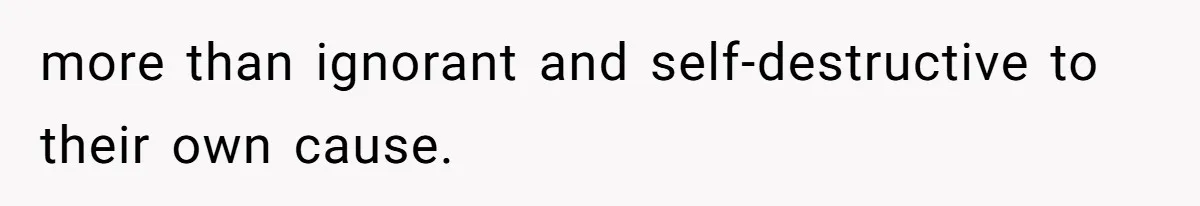 more than ignorant and self-destructive to their own cause.