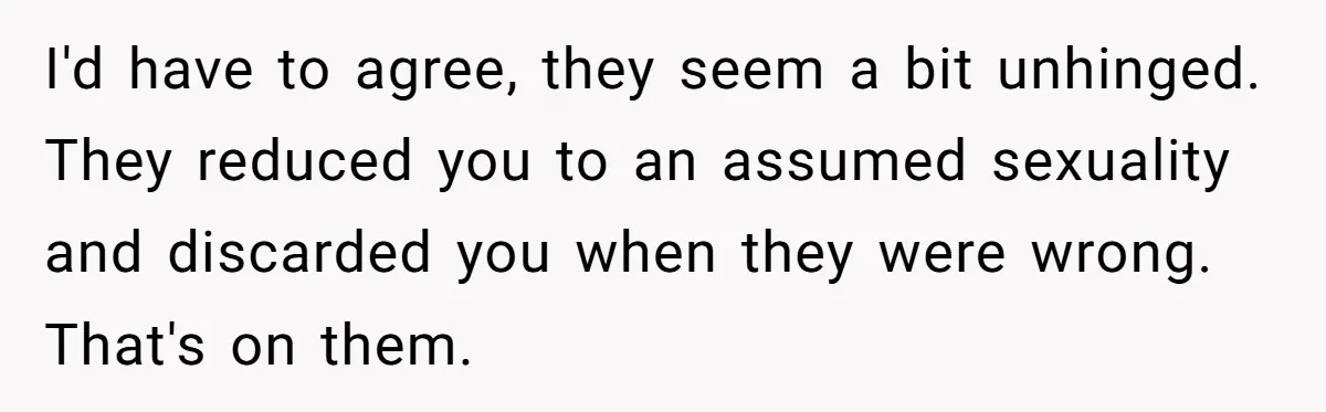 I'd have to agree, they seem a bit unhinged. They reduced you to an assumed sexuality and discarded you when they were wrong. That's on them.