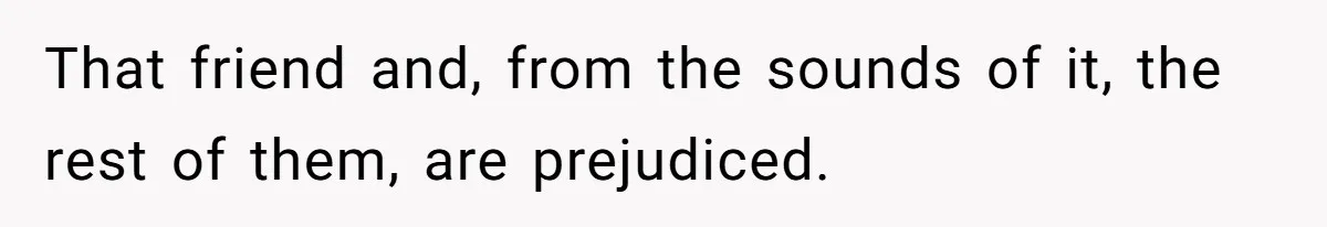 That friend and, from the sounds of it, the rest of them, are prejudiced.