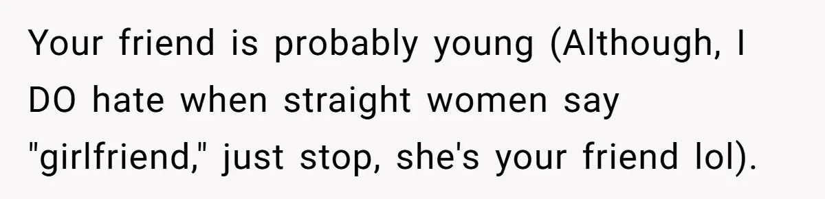 Your friend is probably young (Although, I DO hate when straight women say "girlfriend," just stop, she's your friend lol).